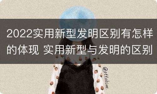 2022实用新型发明区别有怎样的体现 实用新型与发明的区别有哪些