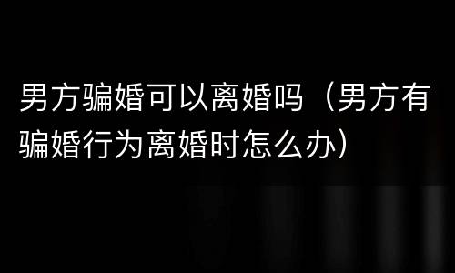 男方骗婚可以离婚吗（男方有骗婚行为离婚时怎么办）