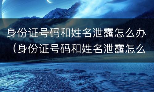 身份证号码和姓名泄露怎么办（身份证号码和姓名泄露怎么办呢）