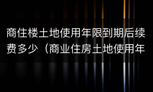商住楼土地使用年限到期后续费多少（商业住房土地使用年限到期需缴纳多少?）