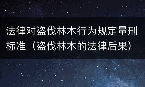 法律对盗伐林木行为规定量刑标准（盗伐林木的法律后果）