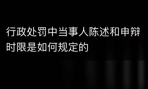 行政处罚中当事人陈述和申辩时限是如何规定的