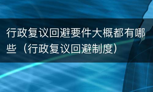 行政复议回避要件大概都有哪些（行政复议回避制度）