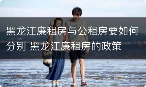 黑龙江廉租房与公租房要如何分别 黑龙江廉租房的政策