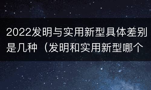 2022发明与实用新型具体差别是几种（发明和实用新型哪个好）