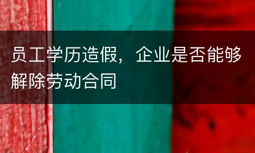 员工学历造假，企业是否能够解除劳动合同