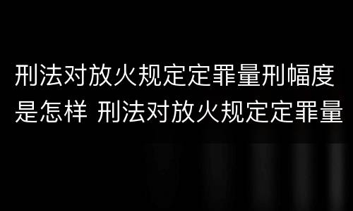 刑法对放火规定定罪量刑幅度是怎样 刑法对放火规定定罪量刑幅度是怎样规定的