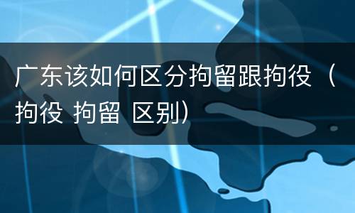 广东该如何区分拘留跟拘役（拘役 拘留 区别）