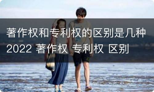著作权和专利权的区别是几种2022 著作权 专利权 区别