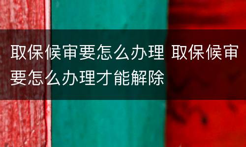 取保候审要怎么办理 取保候审要怎么办理才能解除