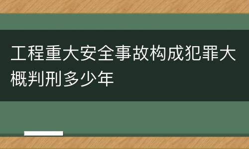 工程重大安全事故构成犯罪大概判刑多少年