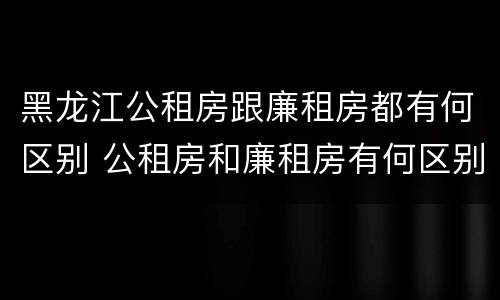 黑龙江公租房跟廉租房都有何区别 公租房和廉租房有何区别