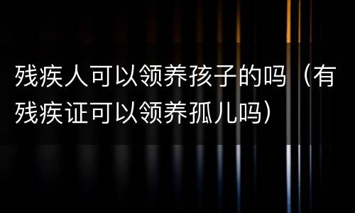 残疾人可以领养孩子的吗（有残疾证可以领养孤儿吗）