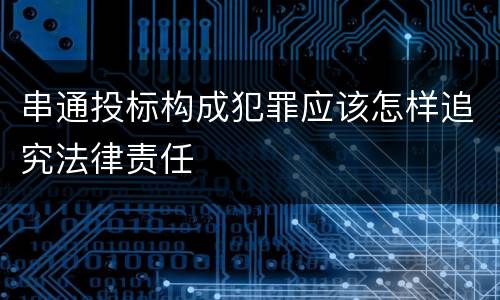 串通投标构成犯罪应该怎样追究法律责任