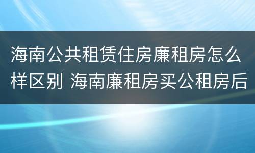 海南公共租赁住房廉租房怎么样区别 海南廉租房买公租房后悔了