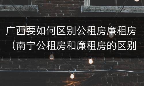广西要如何区别公租房廉租房（南宁公租房和廉租房的区别）