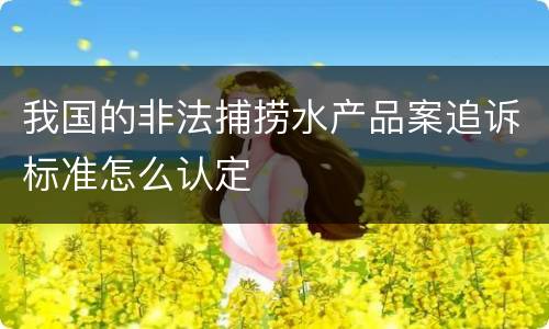 我国的非法捕捞水产品案追诉标准怎么认定