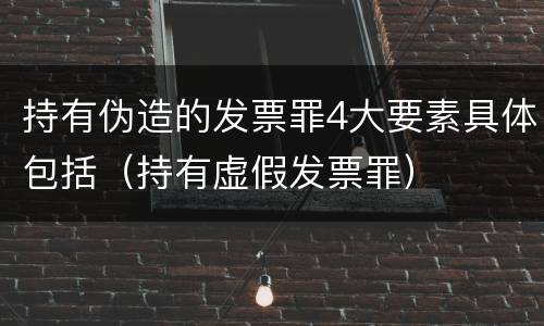 持有伪造的发票罪4大要素具体包括（持有虚假发票罪）