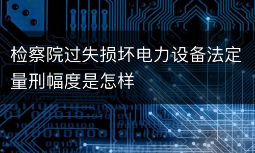 检察院过失损坏电力设备法定量刑幅度是怎样