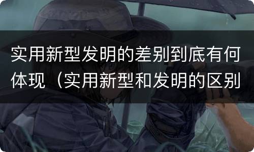 实用新型发明的差别到底有何体现（实用新型和发明的区别）