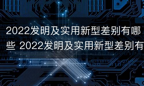 2022发明及实用新型差别有哪些 2022发明及实用新型差别有哪些方面