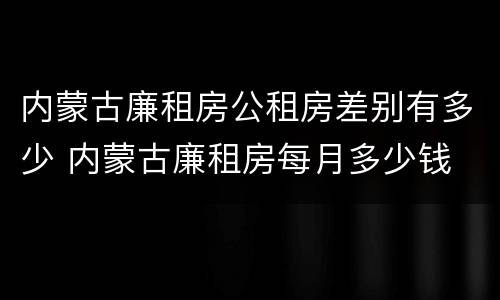 内蒙古廉租房公租房差别有多少 内蒙古廉租房每月多少钱