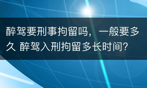 醉驾要刑事拘留吗，一般要多久 醉驾入刑拘留多长时间?