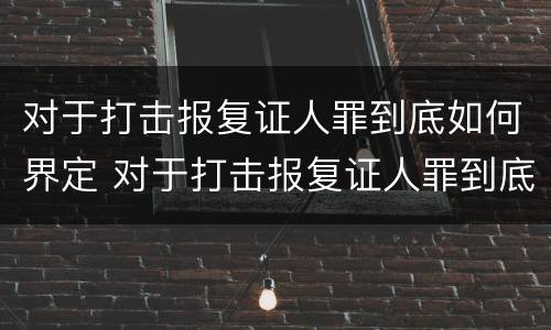 对于打击报复证人罪到底如何界定 对于打击报复证人罪到底如何界定责任