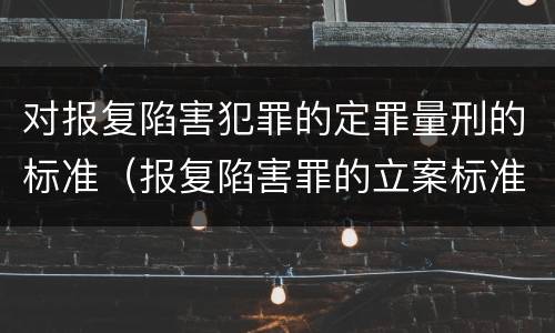 对报复陷害犯罪的定罪量刑的标准（报复陷害罪的立案标准）