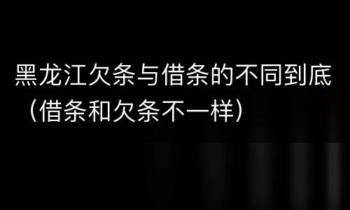 黑龙江欠条与借条的不同到底（借条和欠条不一样）