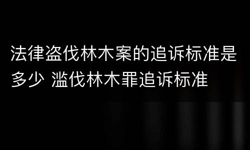 法律盗伐林木案的追诉标准是多少 滥伐林木罪追诉标准