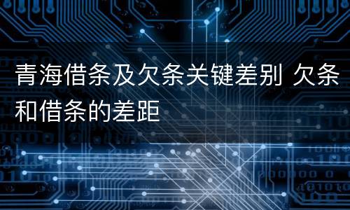 青海借条及欠条关键差别 欠条和借条的差距