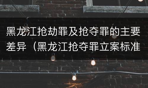 黑龙江抢劫罪及抢夺罪的主要差异（黑龙江抢夺罪立案标准）