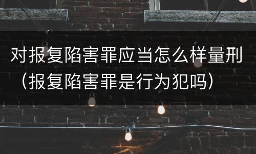对报复陷害罪应当怎么样量刑（报复陷害罪是行为犯吗）