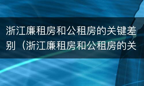 浙江廉租房和公租房的关键差别（浙江廉租房和公租房的关键差别是什么）