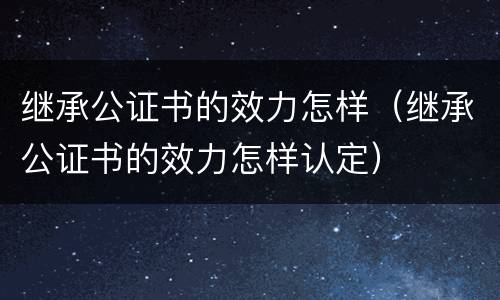 继承公证书的效力怎样（继承公证书的效力怎样认定）