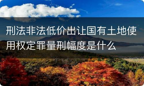 刑法非法低价出让国有土地使用权定罪量刑幅度是什么