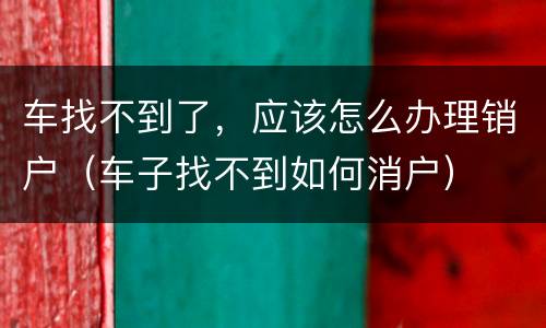 车找不到了，应该怎么办理销户（车子找不到如何消户）
