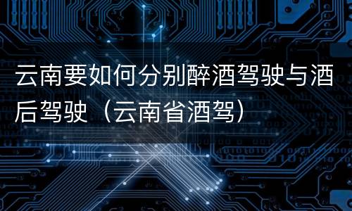 云南要如何分别醉酒驾驶与酒后驾驶（云南省酒驾）