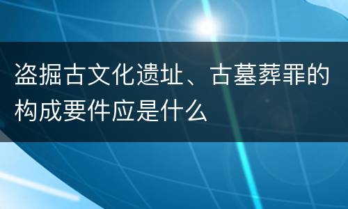 盗掘古文化遗址、古墓葬罪的构成要件应是什么