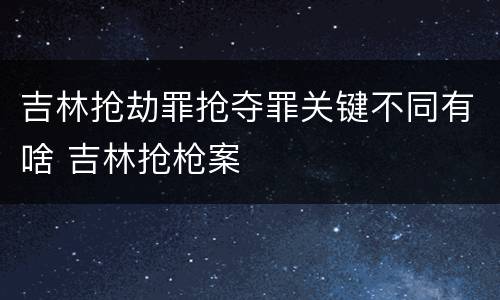 吉林抢劫罪抢夺罪关键不同有啥 吉林抢枪案