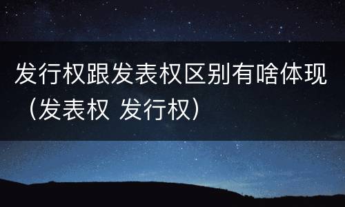 发行权跟发表权区别有啥体现（发表权 发行权）