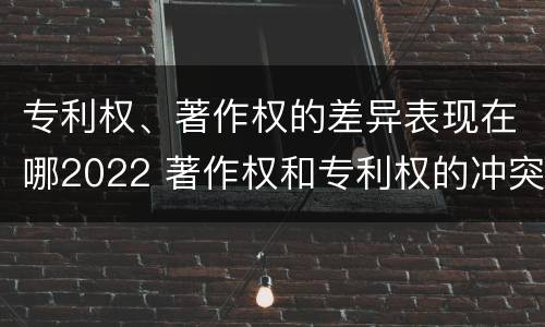 专利权、著作权的差异表现在哪2022 著作权和专利权的冲突