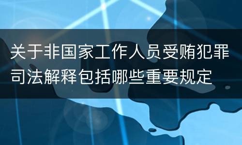 关于非国家工作人员受贿犯罪司法解释包括哪些重要规定