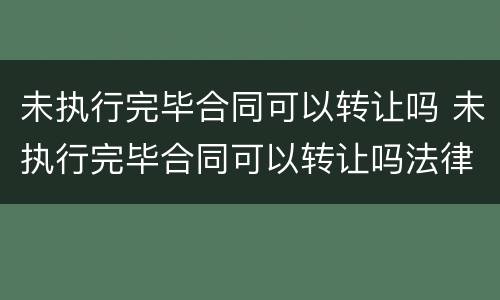 未执行完毕合同可以转让吗 未执行完毕合同可以转让吗法律