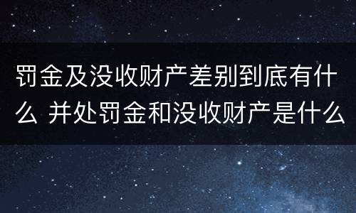 罚金及没收财产差别到底有什么 并处罚金和没收财产是什么意思