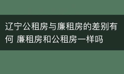 辽宁公租房与廉租房的差别有何 廉租房和公租房一样吗