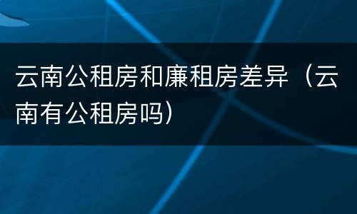 云南公租房和廉租房差异（云南有公租房吗）