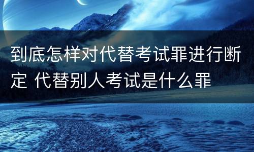 到底怎样对代替考试罪进行断定 代替别人考试是什么罪
