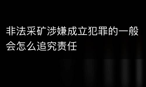 非法采矿涉嫌成立犯罪的一般会怎么追究责任